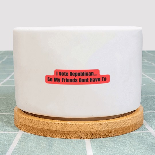 I Vote Republican So My Friends Dont Have To Plant Pots