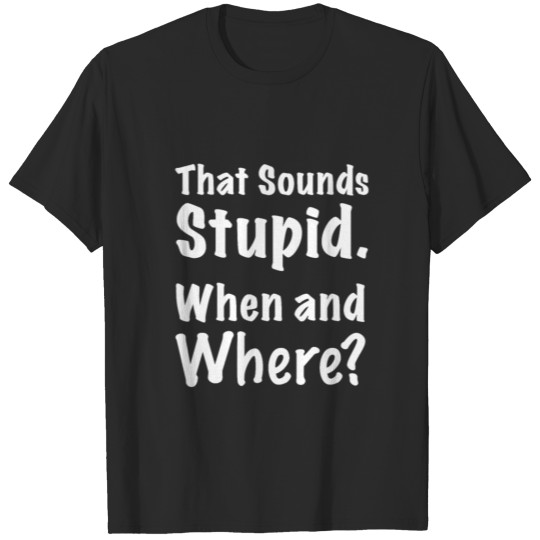 That Sounds Stupid, Where, When? - Funny T-shirt