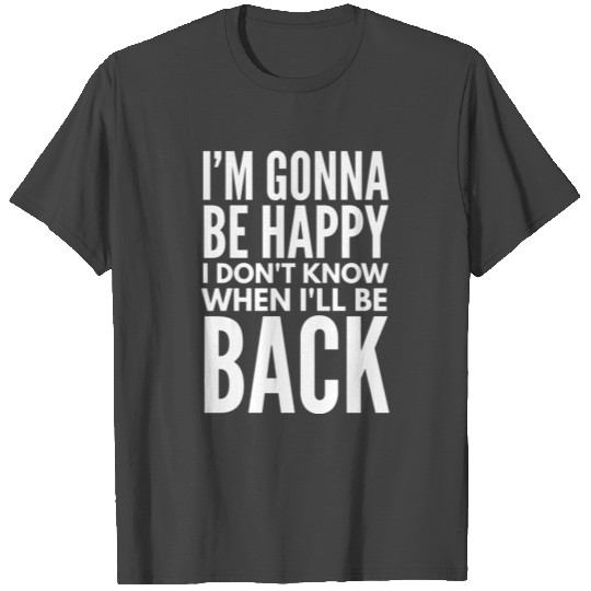 I'm Gonna Be Happy I Don't Know When I'll Be Back T Shirts
