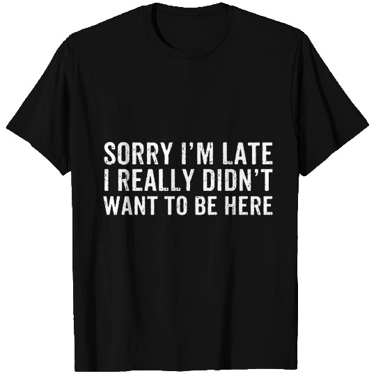 Sorry I'm Late I Really Didn't Want To Be Here T Shirts