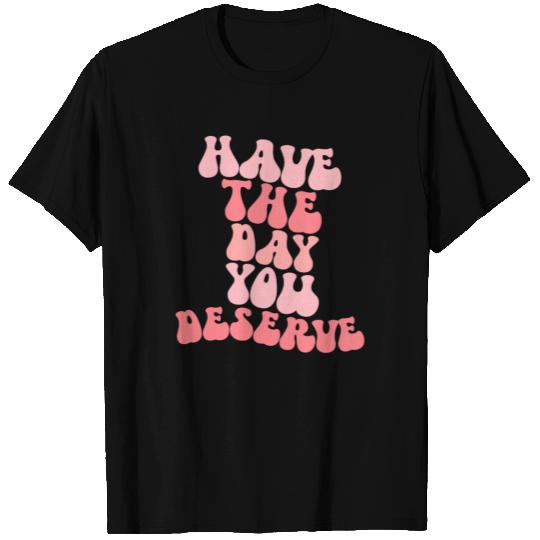 Have The Day You Deserve T Shirts