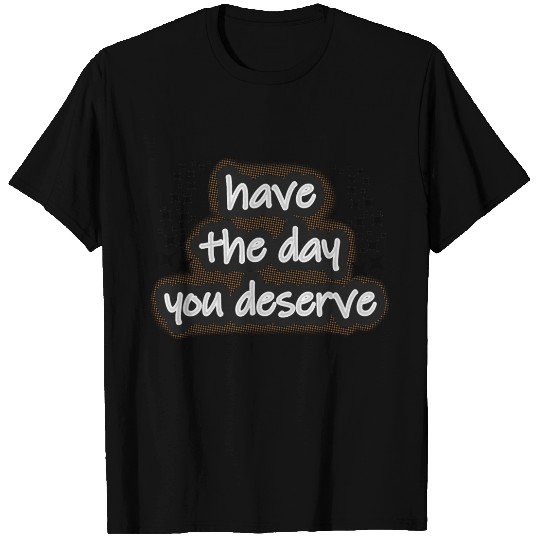 Have the day you deserve T Shirts