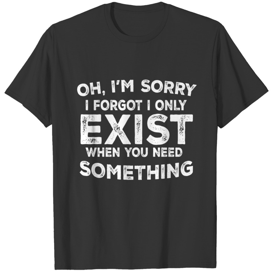 Oh I'm Sorry I Forgot I Only Exist When You T-shirt