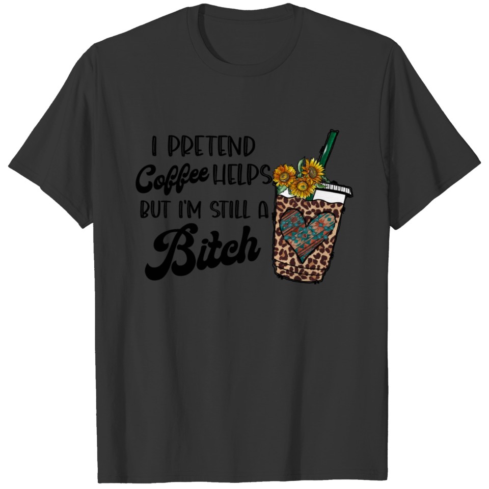 I Pretend Coffee Helps But Im Still a Bitch T-shirt